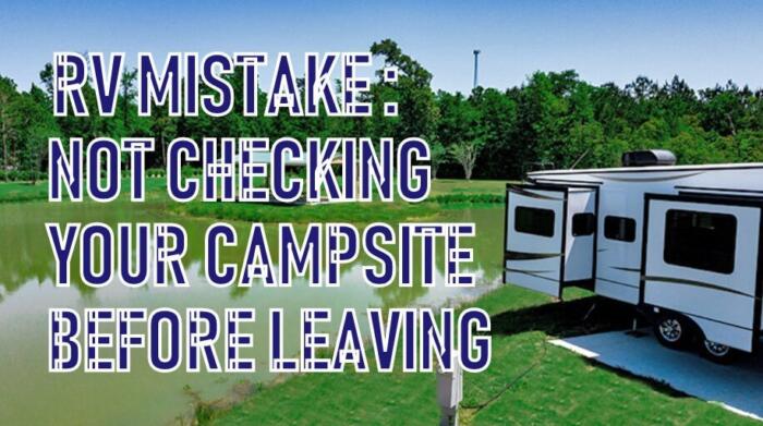 Do a walk around your RV before leaving any campsite. Before driving an RV after any pitstop, rest stop or long term stay you will want to do one last walk around your site to avoid the RV mistake of leaving items behind. Check to make sure your slides are in, awnings are clsoed, steps are folded up, jacks are cranked up, running lights are are on and most importantly that the RV camper is properly hooked up and ready to drive off. Walk around your RV or campsite every time before leaving to do one last bit of clean up or to make sure you didn't forget anything. 